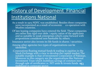 History of Development  Financial 
Institutions National  
As a result in 1973 NDFC was established. Besides three companies 
   were incorporated as a result of economic     co‐operation with 
   Muslim countries.  
Of late leasing companies have entered the field. These companies 
   are rather less rigid over debt / equity ratios of the applicants  
   and so suitable to weak enterprises which come forward with 
   propositions considered non‐bankable by others.   
Insurance sector also invests its life funds in shares / securities.  
Among other agencies two types of organizations can be 
   identified.  
‐Corporations floating mutual funds & trading in equities in the 
   Stock Exchange with a view to develop the capital market.The 
   suitable example is that of Investment Corporation of Pakistan. 
   Moreover in this category are the organizations like National 
   Investment Trust which mobilizes savings of common men 
   through sale of certificates i.e. NIT units & invests funds  so 
                                                                  53
   mobilized in corporate sector.  
 