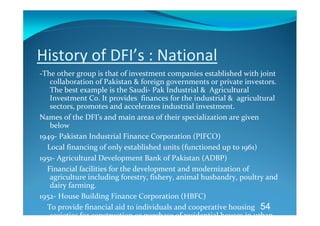 History of DFI’s : National 
‐The other group is that of investment companies established with joint 
     collaboration of Pakistan & foreign governments or private investors. 
     The best example is the Saudi‐ Pak Industrial &  Agricultural  
     Investment Co. It provides  finances for the industrial &  agricultural 
     sectors, promotes and accelerates industrial investment. 
Names of the DFI’s and main areas of their specialization are given 
     below 
1949‐ Pakistan Industrial Finance Corporation (PIFCO) 
    Local financing of only established units (functioned up to 1961) 
1951‐ Agricultural Development Bank of Pakistan (ADBP) 
    Financial facilities for the development and modernization of 
     agriculture including forestry, fishery, animal husbandry, poultry and 
     dairy farming. 
1952‐ House Building Finance Corporation (HBFC) 
    To provide financial aid to individuals and cooperative housing  54
     societies for construction or purchase of residential houses in urban 
 