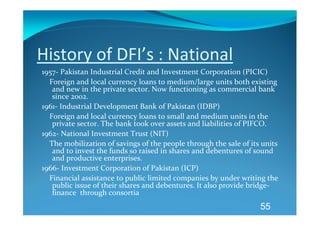 History of DFI’s : National 
1957‐ Pakistan Industrial Credit and Investment Corporation (PICIC) 
    Foreign and local currency loans to medium/large units both existing 
     and new in the private sector. Now functioning as commercial bank 
     since 2002. 
1961‐ Industrial Development Bank of Pakistan (IDBP) 
    Foreign and local currency loans to small and medium units in the 
     private sector. The bank took over assets and liabilities of PIFCO. 
1962‐ National Investment Trust (NIT) 
    The mobilization of savings of the people through the sale of its units 
     and to invest the funds so raised in shares and debentures of sound 
     and productive enterprises. 
1966‐ Investment Corporation of Pakistan (ICP) 
    Financial assistance to public limited companies by under writing the 
     public issue of their shares and debentures. It also provide bridge‐
     finance  through consortia 
       
                                                                     55
 