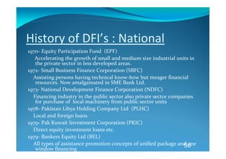 History of DFI’s : National 
1970‐ Equity Participation Fund  (EPF) 
     Accelerating the growth of small and medium size industrial units in 
     the private sector in less developed areas. 
1972‐ Small Business Finance Corporation (SBFC) 
    Assisting persons having technical know‐how but meager financial 
     resources. Now amalgamated in SME Bank Ltd.  
1973‐ National Development Finance Corporation (NDFC) 
    Financing industry in the public sector also private sector companies 
     for purchase of  local machinery from public sector units  
1978‐ Pakistan Libya Holding Company Ltd  (PLHC) 
    Local and foreign loans 
1979‐ Pak Kuwait Investment Corporation (PKIC) 
    Direct equity investment loans etc. 
1979‐ Bankers Equity Ltd (BEL) 
    All types of assistance promotion concepts of unified package and one 
                                                                     56
     window financing 
 