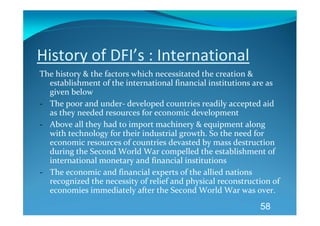 History of DFI’s : International 
The history & the factors which necessitated the creation & 
  establishment of the international financial institutions are as 
  given below 
‐ The poor and under‐ developed countries readily accepted aid 
  as they needed resources for economic development 
‐ Above all they had to import machinery & equipment along 
  with technology for their industrial growth. So the need for 
  economic resources of countries devasted by mass destruction 
  during the Second World War compelled the establishment of 
  international monetary and financial institutions 
‐ The economic and financial experts of the allied nations 
  recognized the necessity of relief and physical reconstruction of 
  economies immediately after the Second World War was over. 
                                                             58
 