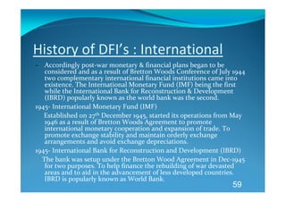 History of DFI’s : International 
‐ Accordingly post‐war monetary & financial plans began to be 
     considered and as a result of Bretton Woods Conference of July 1944 
     two complementary international financial institutions came into 
     existence. The International Monetary Fund (IMF) being the first 
     while the International Bank for Reconstruction & Development 
     (IBRD) popularly known as the world bank was the second. 
1945‐ International Monetary Fund (IMF) 
     Established on 27th December 1945, started its operations from May 
     1946 as a result of Bretton Woods Agreement to promote 
     international monetary cooperation and expansion of trade. To 
     promote exchange stability and maintain orderly exchange 
     arrangements and avoid exchange depreciations. 
1945‐ International Bank for Reconstruction and Development (IBRD) 
    The bank was setup under the Bretton Wood Agreement in Dec‐1945 
     for two purposes. To help finance the rebuilding of war devasted 
     areas and to aid in the advancement of less developed countries. 
     IBRD is popularly known as World Bank. 
                                                                     59
 