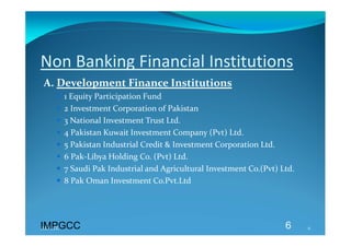 Non Banking Financial Institutions 
A. Development Finance Institutions 
       1 Equity Participation Fund 
       2 Investment Corporation of Pakistan 
       3 National Investment Trust Ltd. 
       4 Pakistan Kuwait Investment Company (Pvt) Ltd. 
       5 Pakistan Industrial Credit & Investment Corporation Ltd. 
       6 Pak‐Libya Holding Co. (Pvt) Ltd. 
       7 Saudi Pak Industrial and Agricultural Investment Co.(Pvt) Ltd. 
       8 Pak Oman Investment Co.Pvt.Ltd 
 



IMPGCC
IMPGCC                                                               6      6 
 