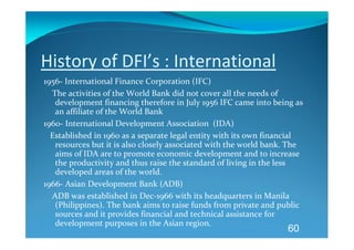 History of DFI’s : International 
1956‐ International Finance Corporation (IFC) 
    The activities of the World Bank did not cover all the needs of 
     development financing therefore in July 1956 IFC came into being as 
     an affiliate of the World Bank 
1960‐ International Development Association  (IDA) 
   Established in 1960 as a separate legal entity with its own financial 
     resources but it is also closely associated with the world bank. The 
     aims of IDA are to promote economic development and to increase 
     the productivity and thus raise the standard of living in the less 
     developed areas of the world. 
1966‐ Asian Development Bank (ADB) 
    ADB was established in Dec‐1966 with its headquarters in Manila 
     (Philippines). The bank aims to raise funds from private and public 
     sources and it provides financial and technical assistance for 
     development purposes in the Asian region. 
                                                                     60
 