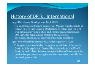 History of DFI’s : International 
1975‐ The Islamic Development Bank (IDB) 
    The conference of finance ministers of Muslim countries held at 
    Jeddah in Dec‐1973 issued a Declaration of Intent and the IDB 
    was subsequently established and commenced operations in 
    Oct‐1975. the bank aims at fostering the economic 
    development and social progress of member countries 
1998‐ Multilateral Investment Guarantee Agency (MIGA) 
    This agency was established in 1998 as an affiliate of the World 
    Bank but it is legally and financially separate from the World 
    Bank. Its main object is to encourage the flow of investment for 
    productive purposes among its member countries specially the 
    developing countries 
                                                               61
 