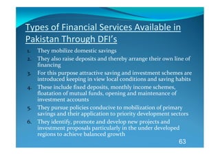 Types of Financial Services Available in 
Pakistan Through DFI’s 
1. They mobilize domestic savings 
2. They also raise deposits and thereby arrange their own line of 
   financing 
3. For this purpose attractive saving and investment schemes are 
   introduced keeping in view local conditions and saving habits 
4. These include fixed deposits, monthly income schemes, 
   floatation of mutual funds, opening and maintenance of 
   investment accounts 
5. They pursue policies conducive to mobilization of primary 
   savings and their application to priority development sectors 
6. They identify, promote and develop new projects and 
   investment proposals particularly in the under developed 
   regions to achieve balanced growth 
                                                            63
 