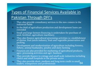 Types of Financial Services Available in 
Pakistan Through DFI’s 
7.    They also provide consultancy services to the new comers in the 
      industrial fields  
8.    In the field of agriculture production and development loans are 
      extended 
9.    Small and large farmers financing is undertaken for purchase of 
      seed, fertilizer, agriculture machinery 
10.   They also finance agricultural processing activities i.e. establishment 
      of dairies, fruit juices industry, fruit and vegetable preservation and 
      packing.   
11.   Development and modernization of agriculture including forestry, 
      fishery, animal husbandry, poultry and dairy farming 
12.   Finances are also provided for marketing of agricultural products, 
      agro‐ processing activities and agri‐ business 
13.   They provide finance to cottage and small scale industries including 
      clinics and small hospitals in the private sector 
14.   They also provide short, medium and long term credit to small 
      traders, transporters and professionals                            64
 
 