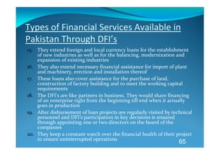 Types of Financial Services Available in 
Pakistan Through DFI’s 
15. They extend foreign and local currency loans for the establishment 
    of new industries as well as for the balancing, modernization and 
    expansion of existing industries 
16. They also extend necessary financial assistance for import of plant 
    and machinery, erection and installation thereof 
17. These loans also cover assistance for the purchase of land, 
    construction of factory building and to meet the working capital 
    requirements 
18. The DFI’s are like partners in business. They would share financing 
    of an enterprise right from the beginning till end when it actually 
    goes in production 
19. After disbursement of loan projects are regularly visited by technical 
    personnel and DFI’s participation in key decisions is ensured 
    through appointing one or two directors on the board of the 
    companies 
20. They keep a constant watch over the financial health of their project 
    to ensure uninterrupted operations 
                                                                    65
 