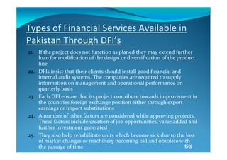 Types of Financial Services Available in 
Pakistan Through DFI’s 
21. If the project does not function as planed they may extend further 
    loan for modification of the design or diversification of the product 
    line 
22. DFIs insist that their clients should install good financial and 
    internal audit systems. The companies are required to supply 
    information on management and operational performance on 
    quarterly basis 
23. Each DFI ensure that its project contribute towards improvement in 
    the countries foreign exchange position either through export 
    earnings or import substitutions 
24. A number of other factors are considered while approving projects. 
    These factors include creation of job opportunities, value added and 
    further investment generated 
25. They also help rehabilitate units which become sick due to the loss 
    of market changes or machinery becoming old and obsolete with 
    the passage of time                                               66
 