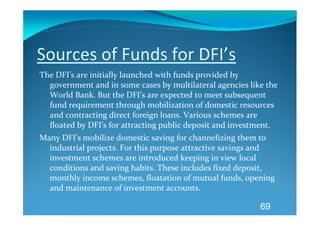 Sources of Funds for DFI’s 
The DFI’s are initially launched with funds provided by 
  government and in some cases by multilateral agencies like the 
  World Bank. But the DFI’s are expected to meet subsequent 
  fund requirement through mobilization of domestic resources 
  and contracting direct foreign loans. Various schemes are 
  floated by DFI’s for attracting public deposit and investment. 
Many DFI’s mobilize domestic saving for channelizing them to 
  industrial projects. For this purpose attractive savings and 
  investment schemes are introduced keeping in view local 
  conditions and saving habits. These includes fixed deposit, 
  monthly income schemes, floatation of mutual funds, opening 
  and maintenance of investment accounts. 

                                                           69
 