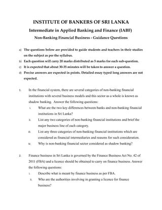 INSTITUTE OF BANKERS OF SRI LANKA
Intermediate in Applied Banking and Finance (IABF)
Non-Banking Financial Business - Guidance Questions
a) The questions below are provided to guide students and teachers in their studies
on the subject as per the syllabus.
b) Each question will carry 20 marks distributed as 5 marks for each sub-question.
c) It is expected that about 30-35 minutes will be taken to answer a question.
d) Precise answers are expected in points. Detailed essay typed long answers are not
expected.
1. In the financial system, there are several categories of non-banking financial
institutions with several business models and this sector as a whole is known as
shadow banking. Answer the following questions:
i. What are the two key differences between banks and non-banking financial
institutions in Sri Lanka?
ii. List any two categories of non-banking financial institutions and brief the
major business line of each category.
iii. List any three categories of non-banking financial institutions which are
considered as financial intermediaries and reasons for such consideration.
iv. Why is non-banking financial sector considered as shadow banking?
2. Finance business in Sri Lanka is governed by the Finance Business Act No. 42 of
2011 (FBA) and a licence should be obtained to carry on finance business. Answer
the following questions:
i. Describe what is meant by finance business as per FBA.
ii. Who are the authorities involving in granting a licence for finance
business?
 