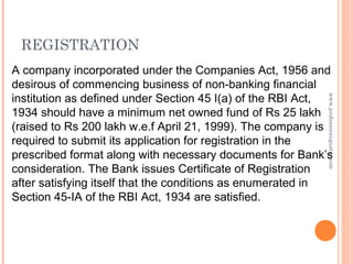 A company incorporated under the Companies Act, 1956 and
desirous of commencing business of non-banking financial
institution as defined under Section 45 I(a) of the RBI Act,
1934 should have a minimum net owned fund of Rs 25 lakh
(raised to Rs 200 lakh w.e.f April 21, 1999). The company is
required to submit its application for registration in the
prescribed format along with necessary documents for Bank’s
consideration. The Bank issues Certificate of Registration
after satisfying itself that the conditions as enumerated in
Section 45-IA of the RBI Act, 1934 are satisfied.
REGISTRATION
www.professoraugustin.com
 