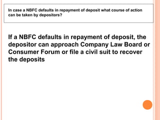 In case a NBFC defaults in repayment of deposit what course of action
can be taken by depositors?
If a NBFC defaults in repayment of deposit, the
depositor can approach Company Law Board or
Consumer Forum or file a civil suit to recover
the deposits
 