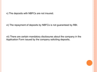 v) The deposits with NBFCs are not insured.
vi) The repayment of deposits by NBFCs is not guaranteed by RBI.
vii) There are certain mandatory disclosures about the company in the
Application Form issued by the company soliciting deposits.
 