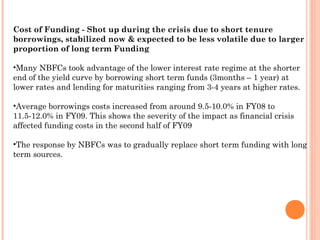 Cost of Funding - Shot up during the crisis due to short tenure
borrowings, stabilized now & expected to be less volatile due to larger
proportion of long term Funding
•Many NBFCs took advantage of the lower interest rate regime at the shorter
end of the yield curve by borrowing short term funds (3months – 1 year) at
lower rates and lending for maturities ranging from 3-4 years at higher rates.
•Average borrowings costs increased from around 9.5-10.0% in FY08 to
11.5-12.0% in FY09. This shows the severity of the impact as financial crisis
affected funding costs in the second half of FY09
•The response by NBFCs was to gradually replace short term funding with long
term sources.
 
