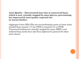 Asset Quality – Deteriorated more due to unsecured loans
which is now virtually stopped by most players, provisioning
has improved & asset quality expected not
to worsen further.
•Aggregate Gross NPA (The net non-performing assets to loans )ratio
trended from around 1.1% for FY08 to around 2.1% in FY09.
•Unsecured lending has virtually stopped for many NBFCs and
underwriting norms have also been tightened in general for other
asset classes
 