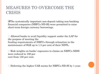 The systemically important non-deposit taking non-banking
financial companies (NBFCs-ND-SI) were permitted to raise
short-term foreign currency borrowings.
 Allowed banks to avail liquidity support under the LAF for
the purpose of meeting the
funding requirements of NBFCs through relaxation in the
maintenance of SLR up to 1.5 per cent of their NDTL.
 Risk weights on banks’ exposures to claims on NBFCs-NDSI
were reduced to 100 per
cent from 150 per cent.
 Deferring the higher CAR norms for NBFCs-ND-SI by 1 year.
MEASURES TO OVERCOME THE
CRISIS
 