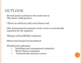 Overall positive outlook on the sector due to
•The better ALM position,
• Focus on relatively safer asset classes and
•The demonstrated acceptance of the sector as systemically
important by the regulator.
•Mergers with profitable companies
•Short term foreign buying allowed.
•Portfolio diversification
― Including asset management companies
― House finance companies
― Ventured into insurance sector.
OUTLOOK
 