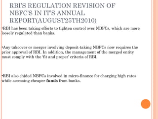 •RBI has been taking efforts to tighten control over NBFCs, which are more
loosely regulated than banks.
•Any takeover or merger involving deposit-taking NBFCs now requires the
prior approval of RBI. In addition, the management of the merged entity
must comply with the ‘fit and proper’ criteria of RBI.
•RBI also chided NBFCs involved in micro-finance for charging high rates
while accessing cheaper funds from banks.
RBI’S REGULATION REVISION OF
NBFC’S IN IT’S ANNUAL
REPORT(AUGUST25TH2010)
 