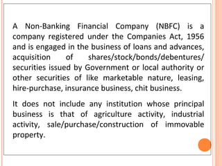 A Non-Banking Financial Company (NBFC) is a
company registered under the Companies Act, 1956
and is engaged in the business of loans and advances,
acquisition of shares/stock/bonds/debentures/
securities issued by Government or local authority or
other securities of like marketable nature, leasing,
hire-purchase, insurance business, chit business.
It does not include any institution whose principal
business is that of agriculture activity, industrial
activity, sale/purchase/construction of immovable
property.
 