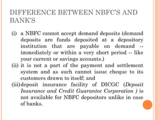 DIFFERENCE BETWEEN NBFC’S AND
BANK’S
(i) a NBFC cannot accept demand deposits (demand
deposits are funds deposited at a depository
institution that are payable on demand --
immediately or within a very short period -- like
your current or savings accounts.)
(ii) it is not a part of the payment and settlement
system and as such cannot issue cheque to its
customers drawn to itself; and
(iii)deposit insurance facility of DICGC (Deposit
Insurance and Credit Guarantee Corporation ) is
not available for NBFC depositors unlike in case
of banks.
 