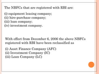The NBFCs that are registered with RBI are:
(i) equipment leasing company;
(ii) hire-purchase company;
(iii) loan company;
(iv) investment company.
With effect from December 6, 2006 the above NBFCs
registered with RBI have been reclassified as
(i) Asset Finance Company (AFC)
(ii) Investment Company (IC)
(iii) Loan Company (LC)
 