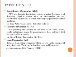  Asset finance Companies (AFC)
AFC are financial institutions whose principal business is of
financing physical assets such as automobiles, tractors,
construction equipments material handling equipments and other
machines.
ex: Bajaj Auto Finance corp. , Fullerton India etc
 Investment Companies (IC)
ICs generally are involved in the business of shares, stocks,
bonds, debentures issued by government or local authority that
are marketable in nature
ex: Stock Broking Companies, Gilt firms
 Loan Companies (LC)
LCs are loan giving companies which operate in the business of
providing loans. These can be housing loans, gold loans etc
ex: Mannapuram Gold Finance, HDFC
TYPES OF NBFC
 