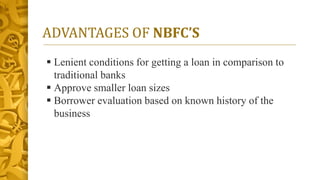 ADVANTAGES OF NBFC’S
 Lenient conditions for getting a loan in comparison to
traditional banks
 Approve smaller loan sizes
 Borrower evaluation based on known history of the
business
 