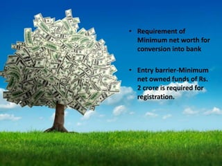 • Requirement of
Minimum net worth for
conversion into bank
• Entry barrier-Minimum
net owned funds of Rs.
2 crore is required for
registration.
 