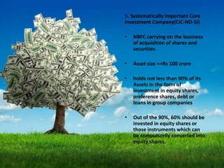 5. Systematically Important Core
Investment Company(CIC-ND-SI)
• NBFC carrying on the business
of acquisition of shares and
securities
• Asset size >=Rs 100 crore
• holds not less than 90% of its
Assets in the form of
investment in equity shares,
preference shares, debt or
loans in group companies
• Out of the 90%, 60% should be
invested in equity shares or
those instruments which can
be compulsorily converted into
equity shares.
 