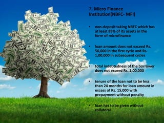 7. Micro Finance
Institution(NBFC- MFI)
• non-deposit taking NBFC which has
at least 85% of its assets in the
form of microfinance
• loan amount does not exceed Rs.
50,000 in the first cycle and Rs.
1,00,000 in subsequent cycles
• total indebtedness of the borrower
does not exceed Rs. 1,00,000
• tenure of the loan not to be less
than 24 months for loan amount in
excess of Rs. 15,000 with
prepayment without penalty
• loan has to be given without
collateral
 