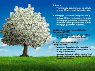 8. Factor
• The financial assets should constitute
at least 50 percent of its total assets .
9. Mortgage Guarantee Company(MGC)
• At least 90% of the business turnover
is mortgage guarantee business or at
least 90% of the gross income is from
mortgage guarantee business .
10. Non-Operative Financial Holding
Company(NOFHC)
• promoter / promoter groups will be
permitted to set up a new bank.
11. Residuary Non-Banking
Company(RNBCs)
• business of receiving the deposits,
under any scheme or arrangement or
in any other manner
• required to invest 100 per cent of their
deposit liability into highly liquid and
secure instruments
 