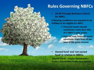 Rules Governing NBFCs
• 50-50 Principal Business Criteria
for NBFC:
Following conditions are required to be
fulfilled to be eligible for NBFC:
 Financial assets should
constitutes more than 50%
of a NBFC’s total assets
 Income from financial assets
constitute more than 50 per
cent of the gross income.
• Owned fund’ and ‘net owned
fund’ in relation to NBFCs:
‘Owned Fund’ = Equity Shareholders
funds + Convertible Preference shares
 