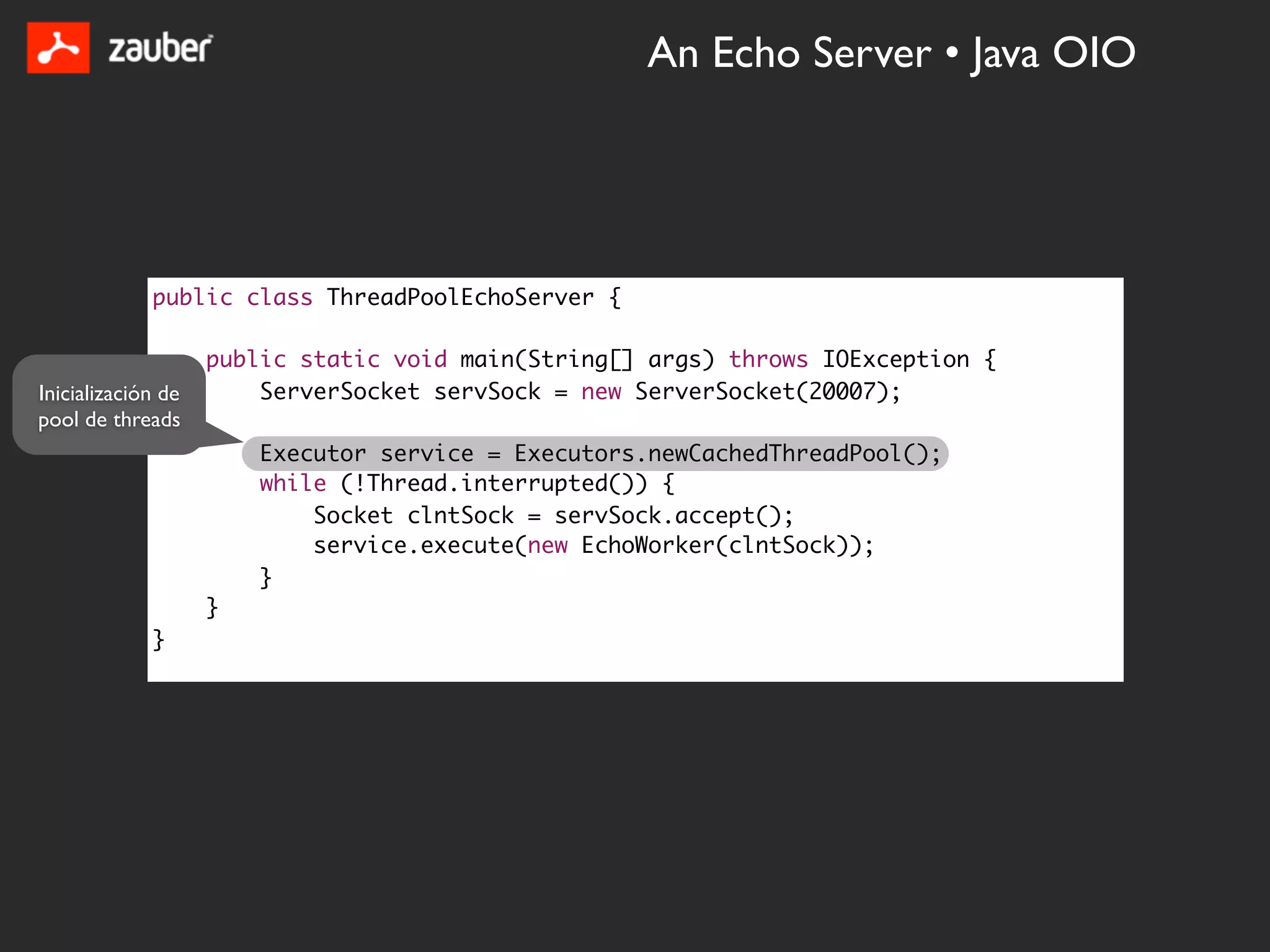 An Echo Server • Java OIO




             public class ThreadPoolEchoServer {

                    public static void main(String[] args) throws IOException {
Inicialización de       ServerSocket servSock = new ServerSocket(20007);
pool de threads
                        Executor service = Executors.newCachedThreadPool();
                        while (!Thread.interrupted()) {
                            Socket clntSock = servSock.accept();
                            service.execute(new EchoWorker(clntSock));
                        }
                    }
             }
 