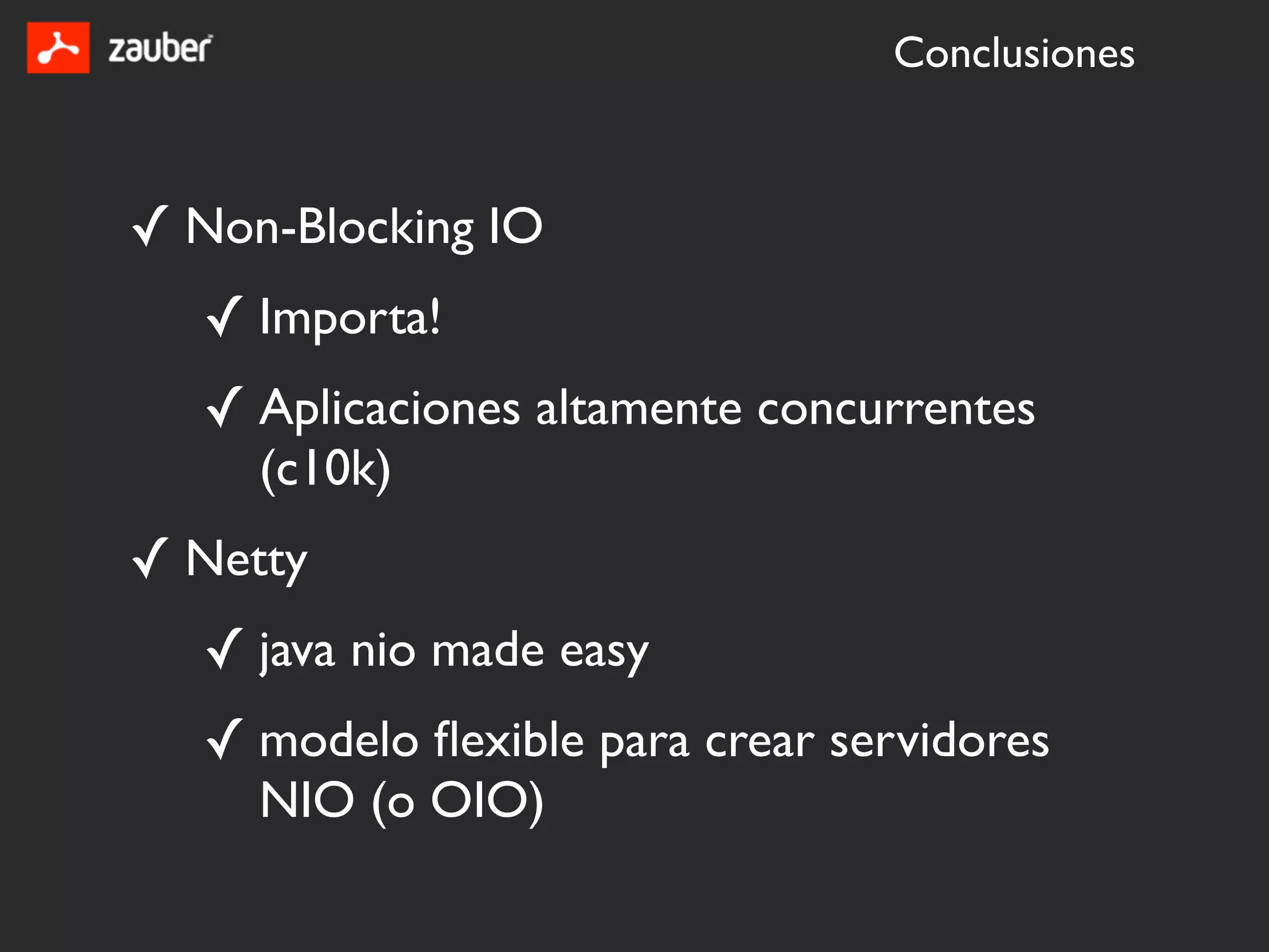Conclusiones



✓ Non-Blocking IO
   ✓ Importa!
   ✓ Aplicaciones altamente concurrentes
     (c10k)
✓ Netty
   ✓ java nio made easy
   ✓ modelo ﬂexible para crear servidores
     NIO (o OIO)
 