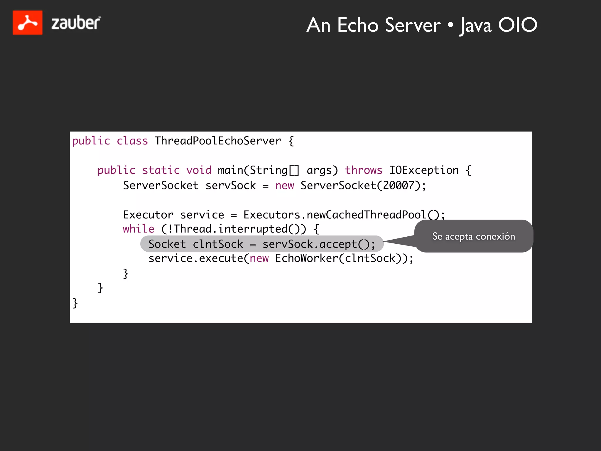 An Echo Server • Java OIO




public class ThreadPoolEchoServer {

    public static void main(String[] args) throws IOException {
        ServerSocket servSock = new ServerSocket(20007);

        Executor service = Executors.newCachedThreadPool();
        while (!Thread.interrupted()) {
                                                         Se acepta conexión
            Socket clntSock = servSock.accept();
            service.execute(new EchoWorker(clntSock));
        }
    }
}
 