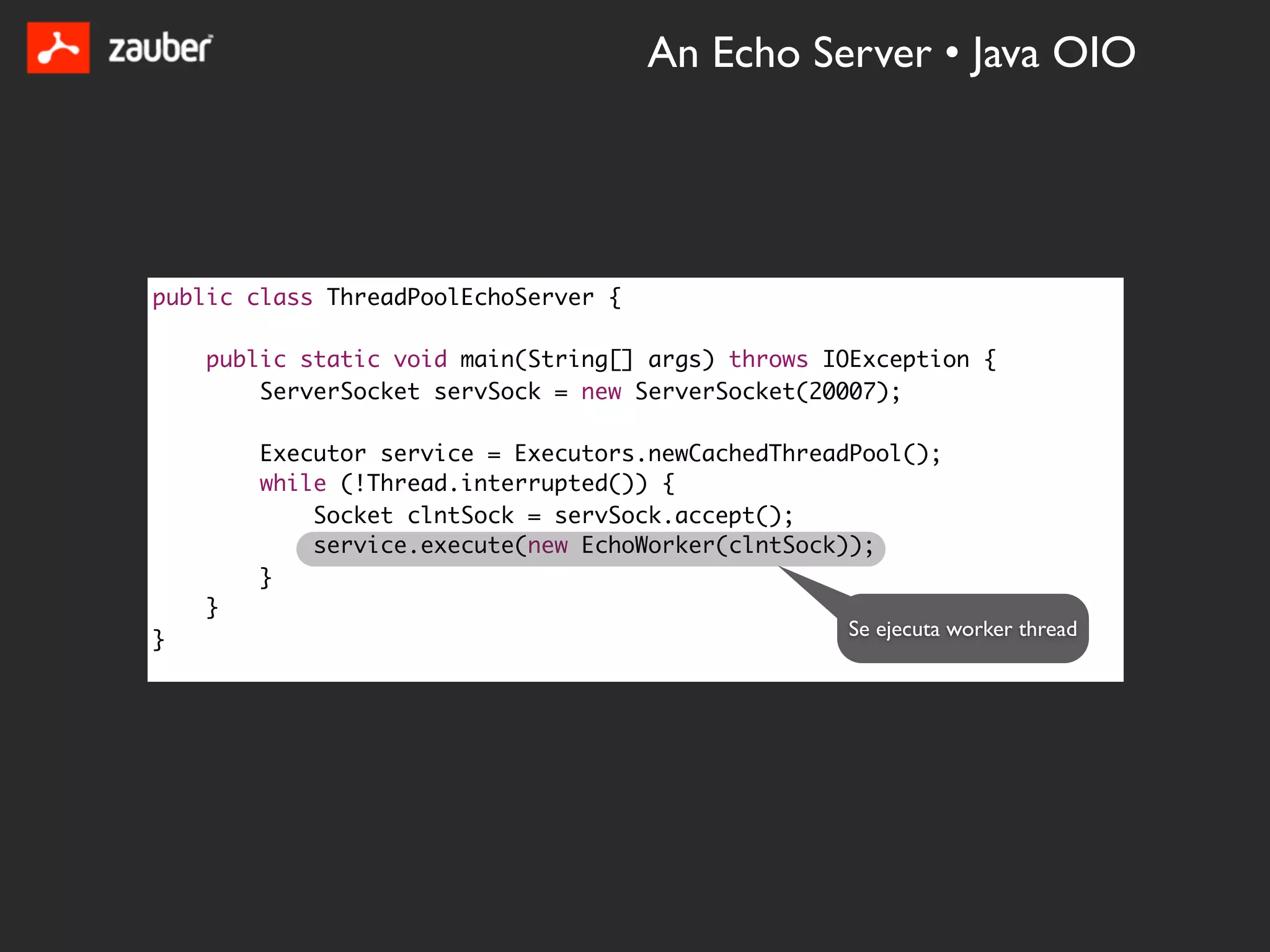 An Echo Server • Java OIO




public class ThreadPoolEchoServer {

    public static void main(String[] args) throws IOException {
        ServerSocket servSock = new ServerSocket(20007);

        Executor service = Executors.newCachedThreadPool();
        while (!Thread.interrupted()) {
            Socket clntSock = servSock.accept();
            service.execute(new EchoWorker(clntSock));
        }
    }
                                                   Se ejecuta worker thread
}
 