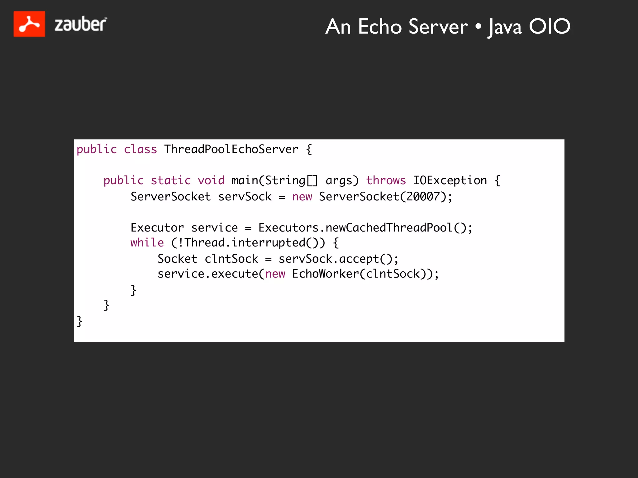 An Echo Server • Java OIO




public class ThreadPoolEchoServer {

    public static void main(String[] args) throws IOException {
        ServerSocket servSock = new ServerSocket(20007);

        Executor service = Executors.newCachedThreadPool();
        while (!Thread.interrupted()) {
            Socket clntSock = servSock.accept();
            service.execute(new EchoWorker(clntSock));
        }
    }
}
 