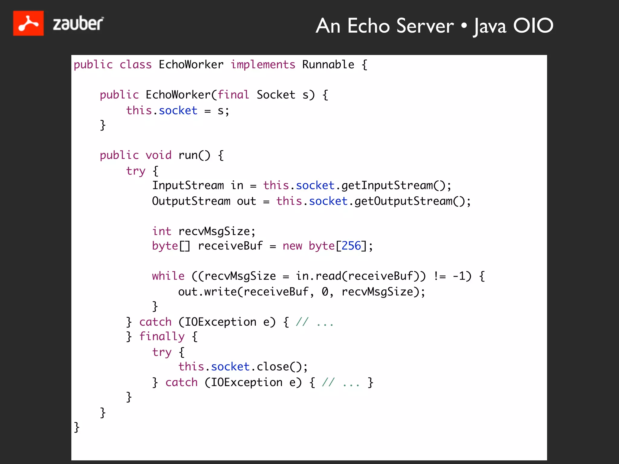 An Echo Server • Java OIO
public class EchoWorker implements Runnable {

    public EchoWorker(final Socket s) {
        this.socket = s;
    }

    public void run() {
        try {
            InputStream in = this.socket.getInputStream();
            OutputStream out = this.socket.getOutputStream();

            int recvMsgSize;
            byte[] receiveBuf = new byte[256];

            while ((recvMsgSize = in.read(receiveBuf)) != -1) {
                out.write(receiveBuf, 0, recvMsgSize);
            }
        } catch (IOException e) { // ...
        } finally {
            try {
                this.socket.close();
            } catch (IOException e) { // ... }
        }
    }
}
 