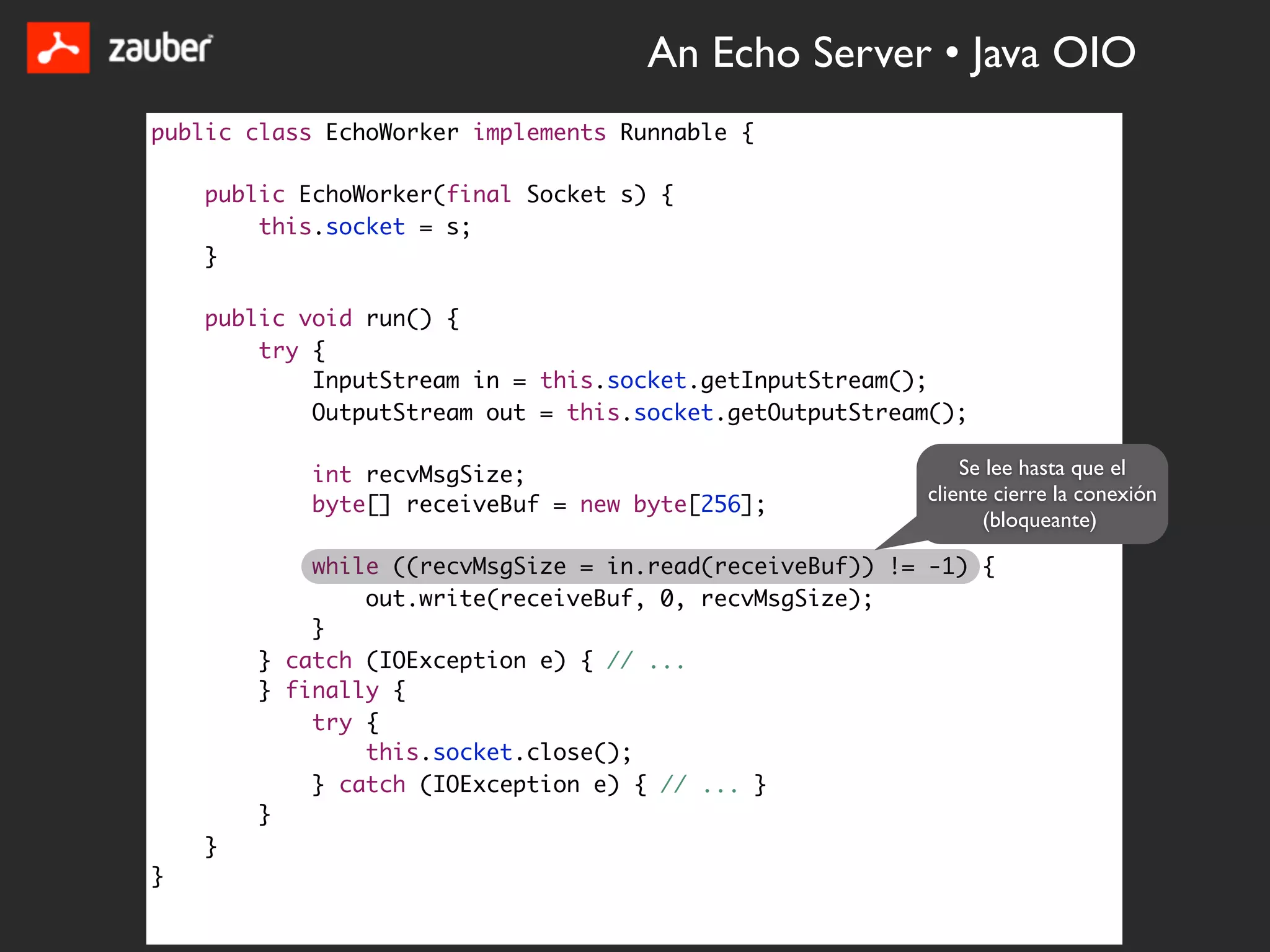 An Echo Server • Java OIO
public class EchoWorker implements Runnable {

    public EchoWorker(final Socket s) {
        this.socket = s;
    }

    public void run() {
        try {
            InputStream in = this.socket.getInputStream();
            OutputStream out = this.socket.getOutputStream();

            int recvMsgSize;                                 Se lee hasta que el
                                                         cliente cierre la conexión
            byte[] receiveBuf = new byte[256];
                                                                (bloqueante)

            while ((recvMsgSize = in.read(receiveBuf)) != -1) {
                out.write(receiveBuf, 0, recvMsgSize);
            }
        } catch (IOException e) { // ...
        } finally {
            try {
                this.socket.close();
            } catch (IOException e) { // ... }
        }
    }
}
 
