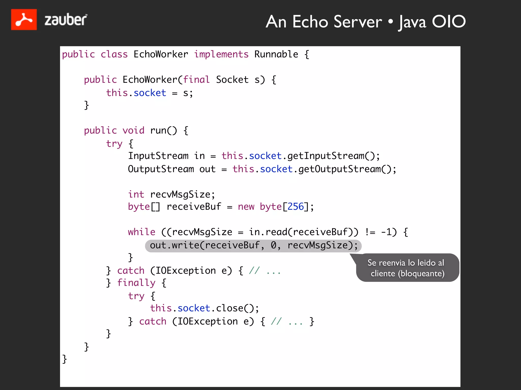 An Echo Server • Java OIO
public class EchoWorker implements Runnable {

    public EchoWorker(final Socket s) {
        this.socket = s;
    }

    public void run() {
        try {
            InputStream in = this.socket.getInputStream();
            OutputStream out = this.socket.getOutputStream();

            int recvMsgSize;
            byte[] receiveBuf = new byte[256];

            while ((recvMsgSize = in.read(receiveBuf)) != -1) {
                out.write(receiveBuf, 0, recvMsgSize);
            }
                                                        Se reenvia lo leido al
        } catch (IOException e) { // ...                 cliente (bloqueante)
        } finally {
            try {
                this.socket.close();
            } catch (IOException e) { // ... }
        }
    }
}
 
