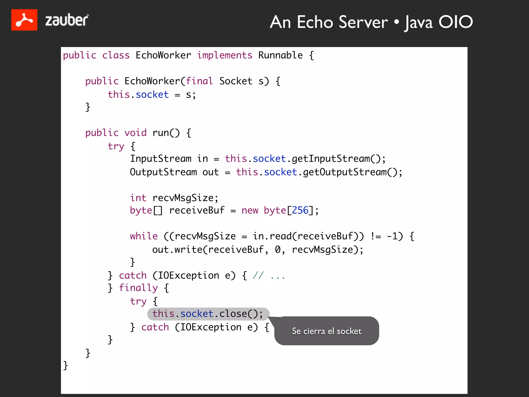 An Echo Server • Java OIO
public class EchoWorker implements Runnable {

    public EchoWorker(final Socket s) {
        this.socket = s;
    }

    public void run() {
        try {
            InputStream in = this.socket.getInputStream();
            OutputStream out = this.socket.getOutputStream();

            int recvMsgSize;
            byte[] receiveBuf = new byte[256];

            while ((recvMsgSize = in.read(receiveBuf)) != -1) {
                out.write(receiveBuf, 0, recvMsgSize);
            }
        } catch (IOException e) { // ...
        } finally {
            try {
                this.socket.close();
            } catch (IOException e) { // ... } el socket
                                         Se cierra
        }
    }
}
 