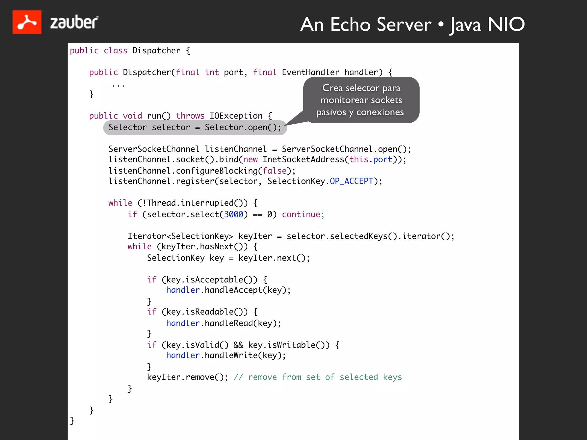 An Echo Server • Java NIO
public class Dispatcher {

    public Dispatcher(final int port, final EventHandler handler) {
         ...
                                                    Crea selector para
    }
                                                     monitorear sockets
    public void run() throws IOException {          pasivos y conexiones
        Selector selector = Selector.open();

        ServerSocketChannel listenChannel = ServerSocketChannel.open();
        listenChannel.socket().bind(new InetSocketAddress(this.port));
        listenChannel.configureBlocking(false);
        listenChannel.register(selector, SelectionKey.OP_ACCEPT);

        while (!Thread.interrupted()) {
            if (selector.select(3000) == 0) continue;

            Iterator<SelectionKey> keyIter = selector.selectedKeys().iterator();
            while (keyIter.hasNext()) {
                SelectionKey key = keyIter.next();

                if (key.isAcceptable()) {
                    handler.handleAccept(key);
                }
                if (key.isReadable()) {
                    handler.handleRead(key);
                }
                if (key.isValid() && key.isWritable()) {
                    handler.handleWrite(key);
                }
                keyIter.remove(); // remove from set of selected keys
            }
        }
    }
}
 