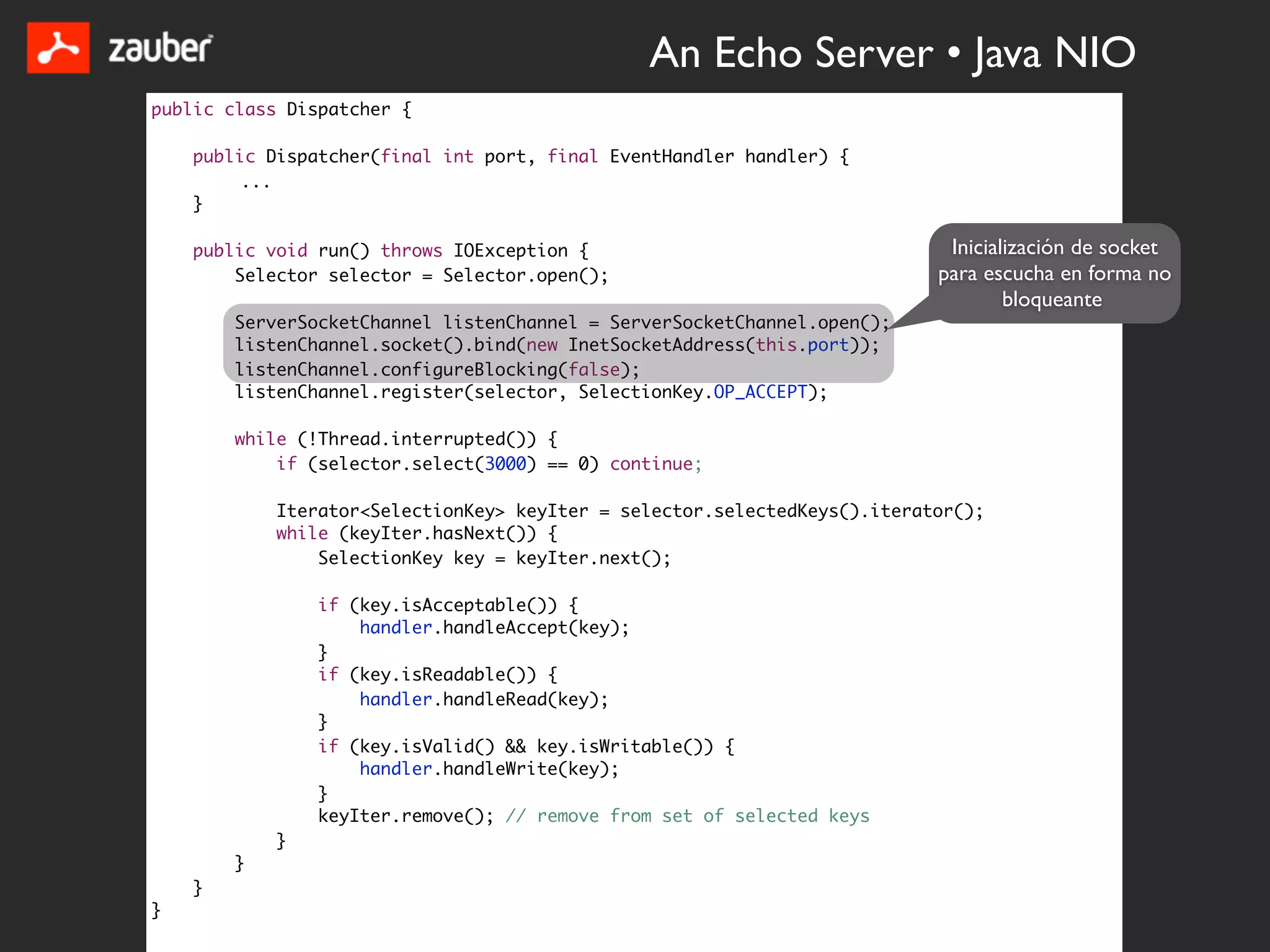 An Echo Server • Java NIO
public class Dispatcher {

    public Dispatcher(final int port, final EventHandler handler) {
         ...
    }

    public void run() throws IOException {                                  Inicialización de socket
        Selector selector = Selector.open();                               para escucha en forma no
                                                                                   bloqueante
        ServerSocketChannel listenChannel = ServerSocketChannel.open();
        listenChannel.socket().bind(new InetSocketAddress(this.port));
        listenChannel.configureBlocking(false);
        listenChannel.register(selector, SelectionKey.OP_ACCEPT);

        while (!Thread.interrupted()) {
            if (selector.select(3000) == 0) continue;

            Iterator<SelectionKey> keyIter = selector.selectedKeys().iterator();
            while (keyIter.hasNext()) {
                SelectionKey key = keyIter.next();

                if (key.isAcceptable()) {
                    handler.handleAccept(key);
                }
                if (key.isReadable()) {
                    handler.handleRead(key);
                }
                if (key.isValid() && key.isWritable()) {
                    handler.handleWrite(key);
                }
                keyIter.remove(); // remove from set of selected keys
            }
        }
    }
}
 
