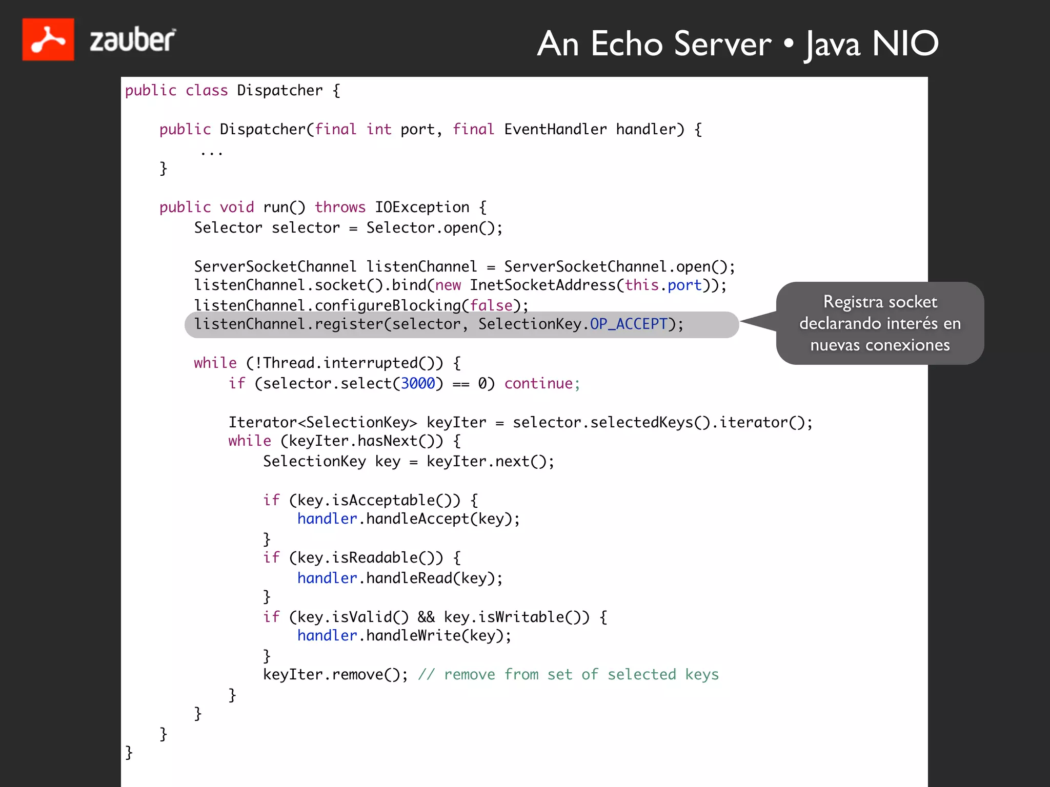 An Echo Server • Java NIO
public class Dispatcher {

    public Dispatcher(final int port, final EventHandler handler) {
         ...
    }

    public void run() throws IOException {
        Selector selector = Selector.open();

        ServerSocketChannel listenChannel = ServerSocketChannel.open();
        listenChannel.socket().bind(new InetSocketAddress(this.port));
        listenChannel.configureBlocking(false);                                  Registra socket
        listenChannel.register(selector, SelectionKey.OP_ACCEPT);             declarando interés en
                                                                               nuevas conexiones
        while (!Thread.interrupted()) {
            if (selector.select(3000) == 0) continue;

            Iterator<SelectionKey> keyIter = selector.selectedKeys().iterator();
            while (keyIter.hasNext()) {
                SelectionKey key = keyIter.next();

                if (key.isAcceptable()) {
                    handler.handleAccept(key);
                }
                if (key.isReadable()) {
                    handler.handleRead(key);
                }
                if (key.isValid() && key.isWritable()) {
                    handler.handleWrite(key);
                }
                keyIter.remove(); // remove from set of selected keys
            }
        }
    }
}
 