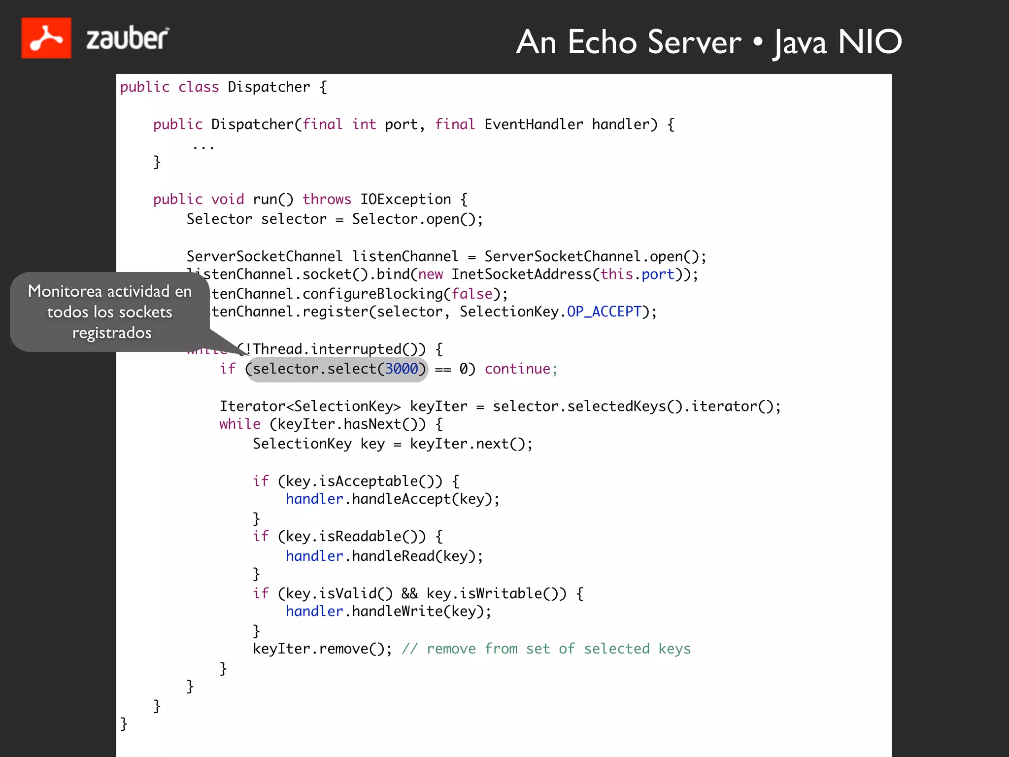 An Echo Server • Java NIO
           public class Dispatcher {

                   public Dispatcher(final int port, final EventHandler handler) {
                        ...
                   }

                   public void run() throws IOException {
                       Selector selector = Selector.open();

                     ServerSocketChannel listenChannel = ServerSocketChannel.open();
                     listenChannel.socket().bind(new InetSocketAddress(this.port));
Monitorea actividad en
                     listenChannel.configureBlocking(false);
  todos los sockets listenChannel.register(selector, SelectionKey.OP_ACCEPT);
     registrados
                       while (!Thread.interrupted()) {
                           if (selector.select(3000) == 0) continue;

                           Iterator<SelectionKey> keyIter = selector.selectedKeys().iterator();
                           while (keyIter.hasNext()) {
                               SelectionKey key = keyIter.next();

                               if (key.isAcceptable()) {
                                   handler.handleAccept(key);
                               }
                               if (key.isReadable()) {
                                   handler.handleRead(key);
                               }
                               if (key.isValid() && key.isWritable()) {
                                   handler.handleWrite(key);
                               }
                               keyIter.remove(); // remove from set of selected keys
                           }
                       }
                   }
           }
 