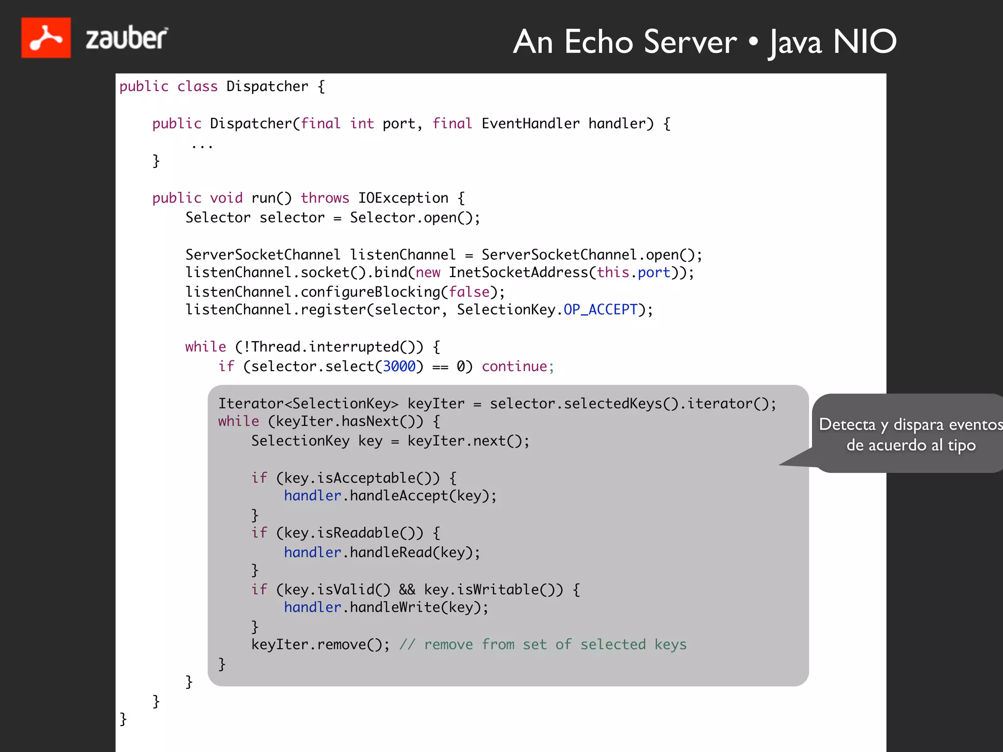 An Echo Server • Java NIO
public class Dispatcher {

    public Dispatcher(final int port, final EventHandler handler) {
         ...
    }

    public void run() throws IOException {
        Selector selector = Selector.open();

        ServerSocketChannel listenChannel = ServerSocketChannel.open();
        listenChannel.socket().bind(new InetSocketAddress(this.port));
        listenChannel.configureBlocking(false);
        listenChannel.register(selector, SelectionKey.OP_ACCEPT);

        while (!Thread.interrupted()) {
            if (selector.select(3000) == 0) continue;

            Iterator<SelectionKey> keyIter = selector.selectedKeys().iterator();
            while (keyIter.hasNext()) {                                            Detecta y dispara eventos
                SelectionKey key = keyIter.next();                                    de acuerdo al tipo
                if (key.isAcceptable()) {
                    handler.handleAccept(key);
                }
                if (key.isReadable()) {
                    handler.handleRead(key);
                }
                if (key.isValid() && key.isWritable()) {
                    handler.handleWrite(key);
                }
                keyIter.remove(); // remove from set of selected keys
            }
        }
    }
}
 