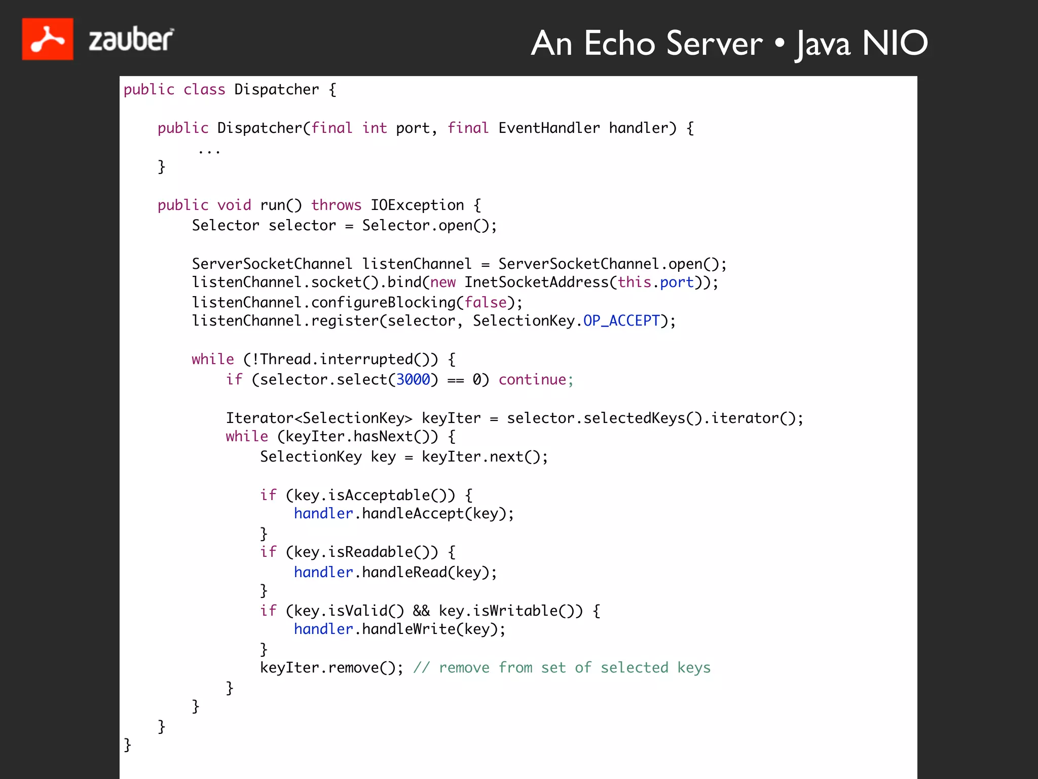 An Echo Server • Java NIO
public class Dispatcher {

    public Dispatcher(final int port, final EventHandler handler) {
         ...
    }

    public void run() throws IOException {
        Selector selector = Selector.open();

        ServerSocketChannel listenChannel = ServerSocketChannel.open();
        listenChannel.socket().bind(new InetSocketAddress(this.port));
        listenChannel.configureBlocking(false);
        listenChannel.register(selector, SelectionKey.OP_ACCEPT);

        while (!Thread.interrupted()) {
            if (selector.select(3000) == 0) continue;

            Iterator<SelectionKey> keyIter = selector.selectedKeys().iterator();
            while (keyIter.hasNext()) {
                SelectionKey key = keyIter.next();

                if (key.isAcceptable()) {
                    handler.handleAccept(key);
                }
                if (key.isReadable()) {
                    handler.handleRead(key);
                }
                if (key.isValid() && key.isWritable()) {
                    handler.handleWrite(key);
                }
                keyIter.remove(); // remove from set of selected keys
            }
        }
    }
}
 