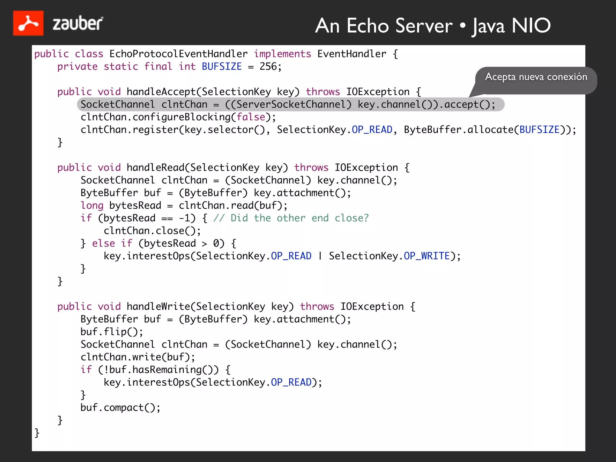 An Echo Server • Java NIO
public class EchoProtocolEventHandler implements EventHandler {
    private static final int BUFSIZE = 256;
                                                                              Acepta nueva conexión
    public void handleAccept(SelectionKey key) throws IOException {
        SocketChannel clntChan = ((ServerSocketChannel) key.channel()).accept();
        clntChan.configureBlocking(false);
        clntChan.register(key.selector(), SelectionKey.OP_READ, ByteBuffer.allocate(BUFSIZE));
    }

    public void handleRead(SelectionKey key) throws IOException {
        SocketChannel clntChan = (SocketChannel) key.channel();
        ByteBuffer buf = (ByteBuffer) key.attachment();
        long bytesRead = clntChan.read(buf);
        if (bytesRead == -1) { // Did the other end close?
            clntChan.close();
        } else if (bytesRead > 0) {
            key.interestOps(SelectionKey.OP_READ | SelectionKey.OP_WRITE);
        }
    }

    public void handleWrite(SelectionKey key) throws IOException {
        ByteBuffer buf = (ByteBuffer) key.attachment();
        buf.flip();
        SocketChannel clntChan = (SocketChannel) key.channel();
        clntChan.write(buf);
        if (!buf.hasRemaining()) {
            key.interestOps(SelectionKey.OP_READ);
        }
        buf.compact();
    }
}
 