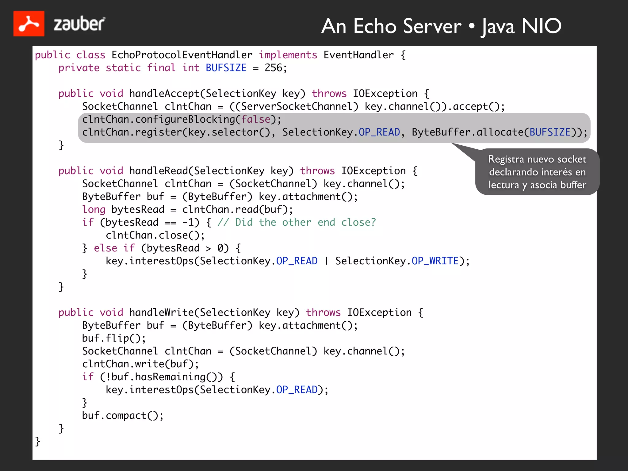 An Echo Server • Java NIO
public class EchoProtocolEventHandler implements EventHandler {
    private static final int BUFSIZE = 256;

    public void handleAccept(SelectionKey key) throws IOException {
        SocketChannel clntChan = ((ServerSocketChannel) key.channel()).accept();
        clntChan.configureBlocking(false);
        clntChan.register(key.selector(), SelectionKey.OP_READ, ByteBuffer.allocate(BUFSIZE));
    }
                                                                             Registra nuevo socket
    public void handleRead(SelectionKey key) throws IOException {            declarando interés en
        SocketChannel clntChan = (SocketChannel) key.channel();              lectura y asocia buffer
        ByteBuffer buf = (ByteBuffer) key.attachment();
        long bytesRead = clntChan.read(buf);
        if (bytesRead == -1) { // Did the other end close?
            clntChan.close();
        } else if (bytesRead > 0) {
            key.interestOps(SelectionKey.OP_READ | SelectionKey.OP_WRITE);
        }
    }

    public void handleWrite(SelectionKey key) throws IOException {
        ByteBuffer buf = (ByteBuffer) key.attachment();
        buf.flip();
        SocketChannel clntChan = (SocketChannel) key.channel();
        clntChan.write(buf);
        if (!buf.hasRemaining()) {
            key.interestOps(SelectionKey.OP_READ);
        }
        buf.compact();
    }
}
 